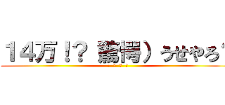 １４万！？（驚愕）うせやろ？ (あ  ほ  く  さ)