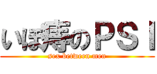 いぼ痔のＰＳＩ (sex between men)