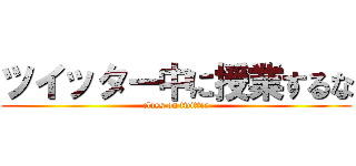 ツイッター中に授業するな (class on twitter)
