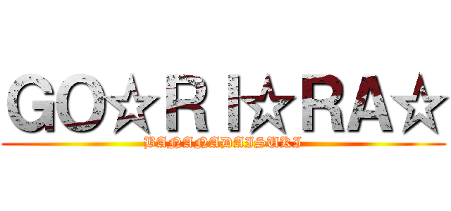 ＧＯ☆ＲＩ☆ＲＡ☆ (BANANADAISUKI)