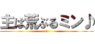 主は荒ぶるミン♪ (樹)