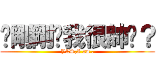 你剛剛說我很帥嗎？ (YES,I am .)