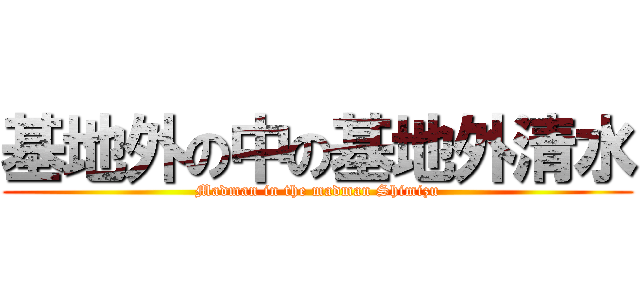基地外の中の基地外清水 (Madman in the madman Shimizu)