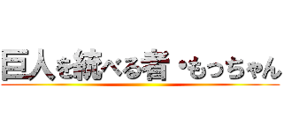 巨人を統べる者・もっちゃん ()