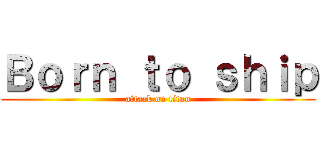 Ｂｏｒｎ ｔｏ ｓｈｉｐ (attack on titan)