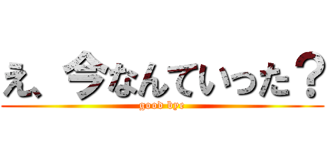 え、今なんていった？ (good bye)