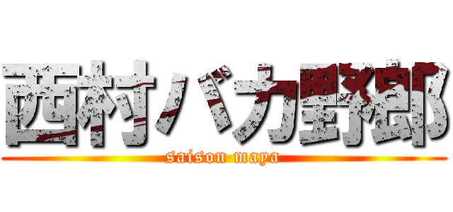 西村バカ野郎 (saison maya)