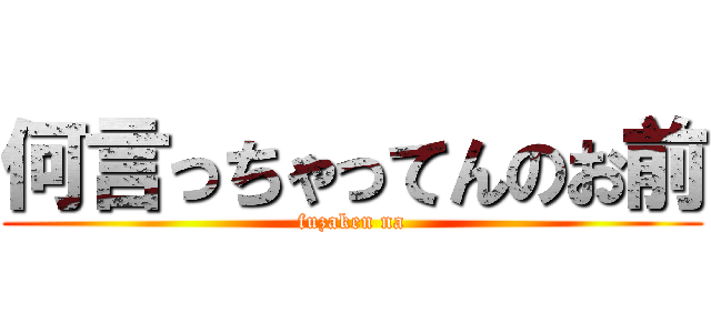 何言っちゃってんのお前 (fuzaken na)