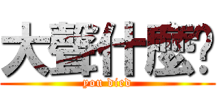 大聲什麼啦 (you died)