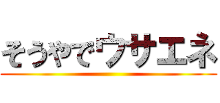 そうやでウサエネ ()