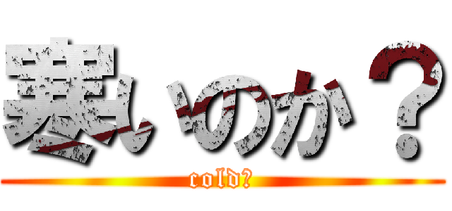 寒いのか？ (cold？)