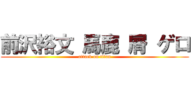 前沢裕文 馬鹿 屑 ゲロ (attack on titan)