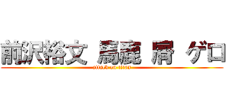 前沢裕文 馬鹿 屑 ゲロ (attack on titan)