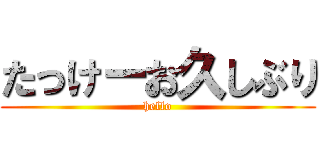 たっけーお久しぶり (hello)