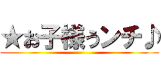 ★お子様うンチ♪ ()