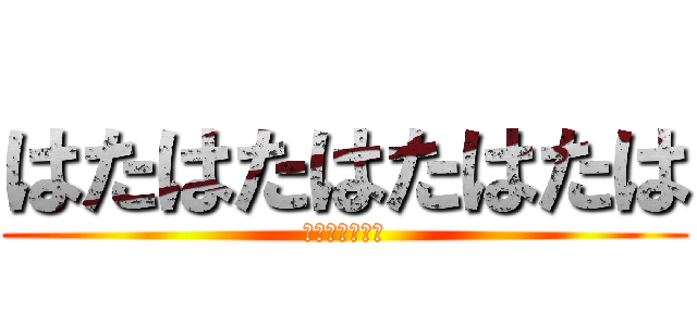 はたはたはたはたは (さまはまはまは)