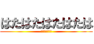 はたはたはたはたは (さまはまはまは)