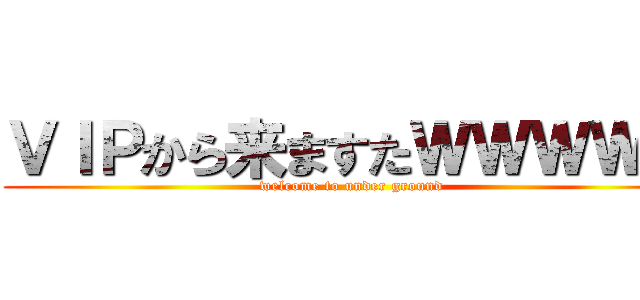 ＶＩＰから来ますたＷＷＷＷＷ (welcome to under ground )