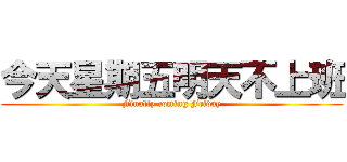 今天星期五明天不上班 (Finally coming Friday)