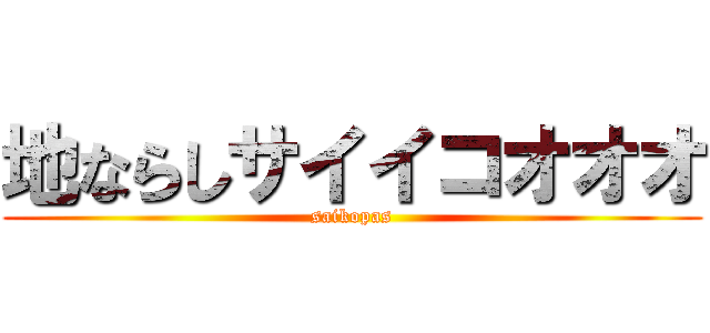 地ならしサイイコオオオ (saikopas)