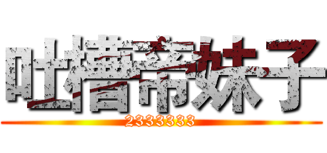 吐槽帝妹子 (2333333)
