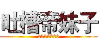 吐槽帝妹子 (2333333)