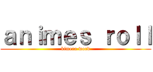 ａｎｉｍｅｓ ｒｏｌｌ (kimera word)
