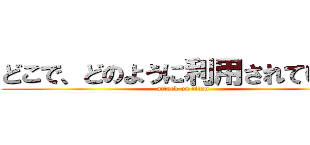 どこで、どのように利用されているか (attack on titan)