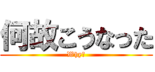 何故こうなった (Why？)