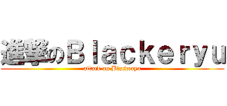 進撃のＢｌａｃｋｅｒｙｕ (attack on Blackeryu)