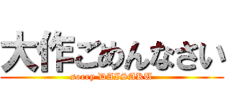 大作ごめんなさい (sorry DAISAKU)