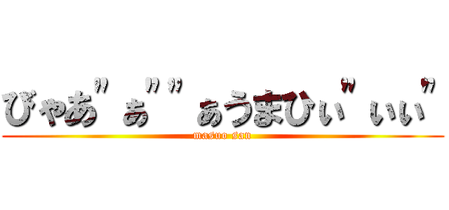 びゃあ"ぁ""ぁうまひぃ"ぃぃ" (masuo san)