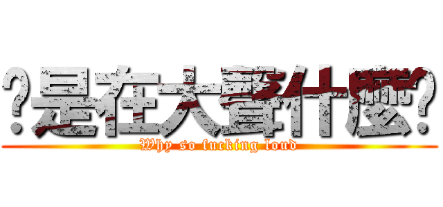 你是在大聲什麼啦 (Why so fucking loud)