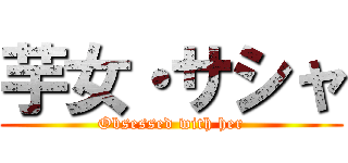 芋女・サシャ (Obsessed with her)