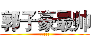 郭子豪最帅 (艹艹艹艹艹)