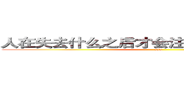 人在失去什么之后才会注意到那事物的本质 (sss)