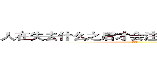 人在失去什么之后才会注意到那事物的本质 (sss)