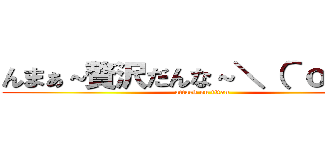 んまぁ～贅沢だんな～＼（＾ｏ＾）／ (attack on titan)