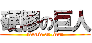 硬膠の巨人 (plastic on titan)