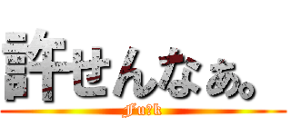 許せんなぁ。 (Fu●k)