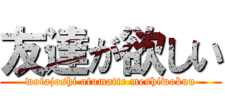 友達が欲しい (wotajoshi atumatte meshiwokuu)