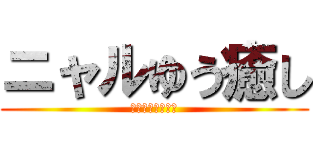 ニャルゆう癒し (ﾆｬﾙﾕｳｲﾔｼ)