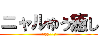 ニャルゆう癒し (ﾆｬﾙﾕｳｲﾔｼ)