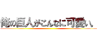 俺の巨人がこんなに可愛い。 ()