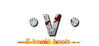 ・ｖ・ (I don’t know)