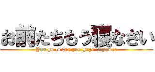 お前たちもう寝なさい (You go to bed you guys anymore)