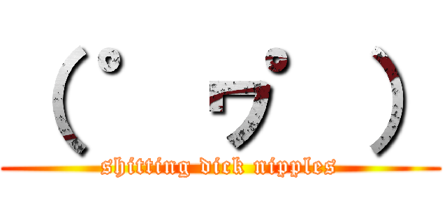 （ ゜ヮ゜） (shitting dick nipples)