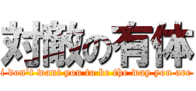 対敵の有体 (i don't want you to be the way you are)