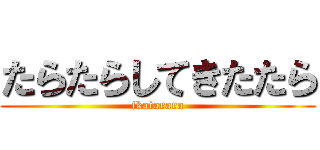 たらたらしてきたたら (ikatarara)