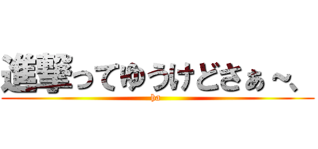 進撃ってゆうけどさぁ～、 (ha )